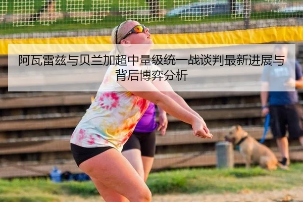 阿瓦雷兹与贝兰加超中量级统一战谈判最新进展与背后博弈分析